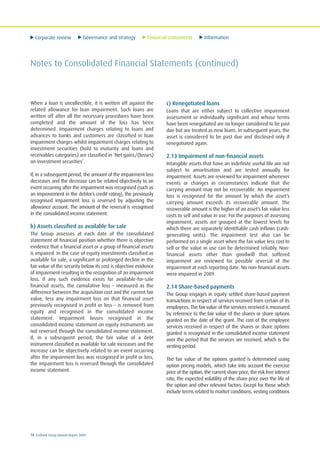 Corporate review Governance and strategy Financial statements Information
78 Ecobank Group Annual Report 2009
Notes to Consolidated Financial Statements (continued)
When a loan is uncollectible, it is written off against the
related allowance for loan impairment. Such loans are
written off after all the necessary procedures have been
completed and the amount of the loss has been
determined. Impairment charges relating to loans and
advances to banks and customers are classified in loan
impairment charges whilst impairment charges relating to
investment securities (hold to maturity and loans and
receivables categories) are classified in ‘Net gains/(losses)
on investment securities’.
If, in a subsequent period, the amount of the impairment loss
decreases and the decrease can be related objectively to an
event occurring after the impairment was recognised (such as
an improvement in the debtor’s credit rating), the previously
recognised impairment loss is reversed by adjusting the
allowance account. The amount of the reversal is recognised
in the consolidated income statement.
b) Assets classified as available for sale
The Group assesses at each date of the consolidated
statement of financial position whether there is objective
evidence that a financial asset or a group of financial assets
is impaired. In the case of equity investments classified as
available for sale, a significant or prolonged decline in the
fair value of the security below its cost is objective evidence
of impairment resulting in the recognition of an impairment
loss. If any such evidence exists for available-for-sale
financial assets, the cumulative loss – measured as the
difference between the acquisition cost and the current fair
value, less any impairment loss on that financial asset
previously recognised in profit or loss – is removed from
equity and recognised in the consolidated income
statement. Impairment losses recognised in the
consolidated income statement on equity instruments are
not reversed through the consolidated income statement.
If, in a subsequent period, the fair value of a debt
instrument classified as available for sale increases and the
increase can be objectively related to an event occurring
after the impairment loss was recognised in profit or loss,
the impairment loss is reversed through the consolidated
income statement.
c) Renegotiated loans
Loans that are either subject to collective impairment
assessment or individually significant and whose terms
have been renegotiated are no longer considered to be past
due but are treated as new loans. In subsequent years, the
asset is considered to be past due and disclosed only if
renegotiated again.
2.13 Impairment of non-financial assets
Intangible assets that have an indefinite useful life are not
subject to amortisation and are tested annually for
impairment. Assets are reviewed for impairment whenever
events or changes in circumstances indicate that the
carrying amount may not be recoverable. An impairment
loss is recognised for the amount by which the asset’s
carrying amount exceeds its recoverable amount. The
recoverable amount is the higher of an asset’s fair value less
costs to sell and value in use. For the purposes of assessing
impairment, assets are grouped at the lowest levels for
which there are separately identifiable cash inflows (cash-
generating units). The impairment test also can be
performed on a single asset when the fair value less cost to
sell or the value in use can be determined reliably. Non-
financial assets other than goodwill that suffered
impairment are reviewed for possible reversal of the
impairment at each reporting date. No non-financial assets
were impaired in 2009.
2.14 Share-based payments
The Group engages in equity settled share-based payment
transactions in respect of services received from certain of its
employees. The fair value of the services received is measured
by reference to the fair value of the shares or share options
granted on the date of the grant. The cost of the employee
services received in respect of the shares or share options
granted is recognised in the consolidated income statement
over the period that the services are received, which is the
vesting period.
The fair value of the options granted is determined using
option pricing models, which take into account the exercise
price of the option, the current share price, the risk free interest
rate, the expected volatility of the share price over the life of
the option and other relevant factors. Except for those which
include terms related to market conditions, vesting conditions
 