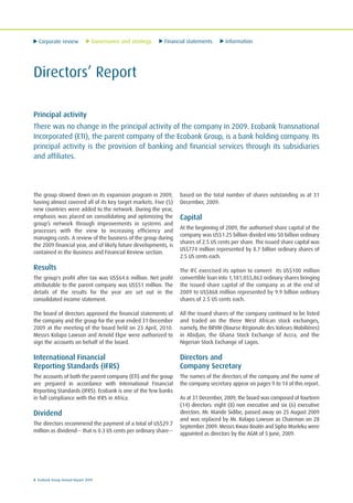 Corporate review Governance and strategy Financial statements Information
8 Ecobank Group Annual Report 2009
Directors’ Report
Principal activity
There was no change in the principal activity of the company in 2009. Ecobank Transnational
Incorporated (ETI), the parent company of the Ecobank Group, is a bank holding company. Its
principal activity is the provision of banking and financial services through its subsidiaries
and affiliates.
The group slowed down on its expansion program in 2009,
having almost covered all of its key target markets. Five (5)
new countries were added to the network. During the year,
emphasis was placed on consolidating and optimizing the
group’s network through improvements in systems and
processes with the view to increasing efficiency and
managing costs. A review of the business of the group during
the 2009 financial year, and of likely future developments, is
contained in the Business and Financial Review section.
Results
The group's profit after tax was US$64.6 million. Net profit
attributable to the parent company was US$51 million. The
details of the results for the year are set out in the
consolidated income statement.
The board of directors approved the financial statements of
the company and the group for the year ended 31 December
2009 at the meeting of the board held on 23 April, 2010.
Messrs Kolapo Lawson and Arnold Ekpe were authorized to
sign the accounts on behalf of the board.
International Financial
Reporting Standards (IFRS)
The accounts of both the parent company (ETI) and the group
are prepared in accordance with International Financial
Reporting Standards (IFRS). Ecobank is one of the few banks
in full compliance with the IFRS in Africa.
Dividend
The directors recommend the payment of a total of US$29.7
million as dividend— that is 0.3 US cents per ordinary share—
based on the total number of shares outstanding as at 31
December, 2009.
Capital
At the beginning of 2009, the authorised share capital of the
company was US$1.25 billion divided into 50 billion ordinary
shares of 2.5 US cents per share. The issued share capital was
US$774 million represented by 8.7 billion ordinary shares of
2.5 US cents each.
The IFC exercised its option to convert its US$100 million
convertible loan into 1,181,055,863 ordinary shares bringing
the issued share capital of the company as at the end of
2009 to US$868 million represented by 9.9 billion ordinary
shares of 2.5 US cents each.
All the issued shares of the company continued to be listed
and traded on the three West African stock exchanges,
namely, the BRVM (Bourse Régionale des Valeurs Mobilières)
in Abidjan, the Ghana Stock Exchange of Accra, and the
Nigerian Stock Exchange of Lagos.
Directors and
Company Secretary
The names of the directors of the company and the name of
the company secretary appear on pages 9 to 14 of this report.
As at 31 December, 2009, the board was composed of fourteen
(14) directors: eight (8) non executive and six (6) executive
directors. Mr. Mande Sidibe, passed away on 25 August 2009
and was replaced by Mr. Kolapo Lawson as Chairman on 28
September 2009. Messrs Kwasi Boatin and Sipho Mseleku were
appointed as directors by the AGM of 5 June, 2009.
 