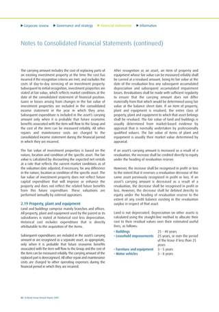 Corporate review Governance and strategy Financial statements Information
80 Ecobank Group Annual Report 2009
Notes to Consolidated Financial Statements (continued)
The carrying amount includes the cost of replacing parts of
an existing investment property at the time the cost has
incurred if the recognition criteria are met; and excludes the
costs of day-to-day servicing of an investment property.
Subsequent to initial recognition, investment properties are
stated at fair value, which reflects market conditions at the
date of the consolidated statement of financial position.
Gains or losses arising from changes in the fair value of
investment properties are included in the consolidated
income statement in the year in which they arise.
Subsequent expenditure is included in the asset’s carrying
amount only when it is probable that future economic
benefits associated with the item will flow to the Group and
the cost of the item can be measured reliably. All other
repairs and maintenance costs are charged to the
consolidated income statement during the financial period
in which they are incurred.
The fair value of investment properties is based on the
nature, location and condition of the specific asset. The fair
value is calculated by discounting the expected net rentals
at a rate that reflects the current market conditions as of
the valuation date adjusted, if necessary, for any difference
in the nature, location or condition of the specific asset. The
fair value of investment property does not reflect future
capital expenditure that will improve or enhance the
property and does not reflect the related future benefits
from this future expenditure. These valuations are
performed annually by external appraisers.
2.19 Property, plant and equipment
Land and buildings comprise mainly branches and offices.
All property, plant and equipment used by the parent or its
subsidiaries is stated at historical cost less depreciation.
Historical cost includes expenditure that is directly
attributable to the acquisition of the items.
Subsequent expenditures are included in the asset’s carrying
amount or are recognised as a separate asset, as appropriate,
only when it is probable that future economic benefits
associated with the item will flow to the Group and the cost of
the item can be measured reliably. The carrying amount of the
replaced part is derecognised. All other repair and maintenance
costs are charged to other operating expenses during the
financial period in which they are incurred.
After recognition as an asset, an item of property and
equipment whose fair value can be measured reliably shall
be carried at a revalued amount, being its fair value at the
date of the revaluation less any subsequent accumulated
depreciation and subsequent accumulated impairment
losses. Revaluations shall be made with sufficient regularity
to ensure that the carrying amount does not differ
materially from that which would be determined using fair
value at the balance sheet date. If an item of property,
plant and equipment is revalued, the entire class of
property, plant and equipment to which that asset belongs
shall be revalued. The fair value of land and buildings is
usually determined from market-based evidence by
appraisal that is normally undertaken by professionally
qualified valuers. The fair value of items of plant and
equipment is usually their market value determined by
appraisal.
If an asset’s carrying amount is increased as a result of a
revaluation, the increase shall be credited directly to equity
under the heading of revaluation reserve.
However, the increase shall be recognised in profit or loss
to the extent that it reverses a revaluation decrease of the
same asset previously recognised in profit or loss. If an
asset’s carrying amount is decreased as a result of a
revaluation, the decrease shall be recognised in profit or
loss. However, the decrease shall be debited directly to
equity under the heading of revaluation reserve to the
extent of any credit balance existing in the revaluation
surplus in respect of that asset.
Land is not depreciated. Depreciation on other assets is
calculated using the straight-line method to allocate their
cost to their residual values over their estimated useful
lives, as follows:
• Buildings 25 - 40 years
• Leasehold improvements 25 years, or over the period
of the lease if less than 25
years
• Furniture and equipment 3 - 5 years
• Motor vehicles 3 - 8 years
 