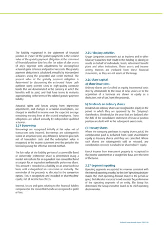 Ecobank Group Annual Report 2009 83
The liability recognised in the statement of financial
position in respect of the gratuity payments is the present
value of the gratuity payment obligation at the statement
of financial position date less the fair value of plan assets
(if any), together with adjustments for unrecognised
actuarial gains or losses and past service costs. The gratuity
payment obligation is calculated annually by independent
actuaries using the projected unit credit method. The
present value of the gratuity payment obligation is
determined by discounting the estimated future cash
outflows using interest rates of high-quality corporate
bonds that are denominated in the currency in which the
benefits will be paid, and that have terms to maturity
approximating to the terms of the related gratuity payment
liability.
Actuarial gains and losses arising from experience
adjustments, and changes in actuarial assumptions, are
charged or credited to income over the expected average
remaining working lives of the related employees. These
obligations are valued annually by independent qualified
actuaries.
2.24 Borrowings
Borrowings are recognised initially at fair value net of
transaction costs incurred. Borrowings are subsequently
stated at amortised cost; any difference between proceeds
net of transaction costs and the redemption value is
recognised in the income statement over the period of the
borrowing using the effective interest method.
The fair value of the liability portion of a convertible bond
or convertible preference share is determined using a
market interest rate for an equivalent non-convertible bond
or coupon for an equivalent redeemable preference share.
This amount is recorded as a liability on an amortised cost
basis until extinguished on conversion or maturity. The
remainder of the proceeds is allocated to the conversion
option. This is recognised and included in shareholders'
equity, net of income tax effects.
Interest, losses and gains relating to the financial liability
component of the convertible bonds are recognised in profit
or loss.
2.25 Fiduciary activities
Group companies commonly act as trustees and in other
fiduciary capacities that result in the holding or placing of
assets on behalf of individuals, trusts, retirement benefit
plans and other institutions. These assets and income
arising thereon are excluded from these financial
statements, as they are not assets of the Group.
2.26 Share capital
a) Share issue costs
Ordinary shares are classified as equity. Incremental costs
directly attributable to the issue of new shares or to the
acquisition of a business are shown in equity as a
deduction, net of tax, from the proceeds.
b) Dividends on ordinary shares
Dividends on ordinary shares are recognised in equity in the
period in which they are approved by the Company’s
shareholders. Dividends for the year that are declared after
the date of the consolidated statement of financial position
position are dealt with in the subsequent events note.
c) Treasury shares
Where the company purchases its equity share capital, the
consideration paid is deducted from total shareholders'
equity as treasury shares until they are cancelled. Where
such shares are subsequently sold or reissued, any
consideration received is included in shareholders' equity.
Rental income from investment property is recognised in
the income statement on a straight-line basis over the term
of the lease.
2.27 Segment reporting
Operating segments are reported in a manner consistent with
the internal reporting provided to the chief operating decision-
maker. The chief operating decision-maker is the person or
group that allocates resources to and assesses the performance
of the operating segments of an entity. The Group has
determined the Group executive board as its chief operating
decisionmaker.
 