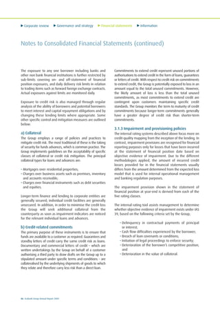 Corporate review Governance and strategy Financial statements Information
86 Ecobank Group Annual Report 2009
Notes to Consolidated Financial Statements (continued)
The exposure to any one borrower including banks and
other non bank financial institutions is further restricted by
sub-limits covering on- and off-statement of financial
position exposures, and daily delivery risk limits in relation
to trading items such as forward foreign exchange contracts.
Actual exposures against limits are monitored daily.
Exposure to credit risk is also managed through regular
analysis of the ability of borrowers and potential borrowers
to meet interest and capital repayment obligations and by
changing these lending limits where appropriate. Some
other specific control and mitigation measures are outlined
below:
a) Collateral
The Group employs a range of policies and practices to
mitigate credit risk. The most traditional of these is the taking
of security for funds advances, which is common practice. The
Group implements guidelines on the acceptability of specific
classes of collateral or credit risk mitigation. The principal
collateral types for loans and advances are:
• Mortgages over residential properties;
• Charges over business assets such as premises, inventory
and accounts receivable;
• Charges over financial instruments such as debt securities
and equities.
Longer-term finance and lending to corporate entities are
generally secured; individual credit facilities are generally
unsecured. In addition, in order to minimise the credit loss
the Group will seek additional collateral from the
counterparty as soon as impairment indicators are noticed
for the relevant individual loans and advances.
b) Credit-related commitments
The primary purpose of these instruments is to ensure that
funds are available to a customer as required. Guarantees and
standby letters of credit carry the same credit risk as loans.
Documentary and commercial letters of credit – which are
written undertakings by the Group on behalf of a customer
authorising a third party to draw drafts on the Group up to a
stipulated amount under specific terms and conditions – are
collateralised by the underlying shipments of goods to which
they relate and therefore carry less risk than a direct loan.
Commitments to extend credit represent unused portions of
authorisations to extend credit in the form of loans, guarantees
or letters of credit. With respect to credit risk on commitments
to extend credit, the Group is potentially exposed to loss in an
amount equal to the total unused commitments. However,
the likely amount of loss is less than the total unused
commitments, as most commitments to extend credit are
contingent upon customers maintaining specific credit
standards. The Group monitors the term to maturity of credit
commitments because longer-term commitments generally
have a greater degree of credit risk than shorter-term
commitments.
3.1.3 Impairment and provisioning policies
The internal rating systems described above focus more on
credit-quality mapping from the inception of the lending. In
contrast, impairment provisions are recognised for financial
reporting purposes only for losses that have been incurred
at the statement of financial position date based on
objective evidence of impairment. Due to the different
methodologies applied, the amount of incurred credit
losses provided for in the financial statements usually
differs from the amount determined from the expected loss
model that is used for internal operational management
and banking regulation purposes.
The impairment provision shown in the statement of
financial position at year-end is derived from each of the
five rating classes.
The internal rating tool assists management to determine
whether objective evidence of impairment exists under IAS
39, based on the following criteria set by the Group;
• Delinquency in contractual payments of principal
or interest;
• Cash flow difficulties experienced by the borrower;
• Breach of loan covenants or conditions;
• Initiation of legal proceedings to enforce security;
• Deterioration of the borrower’s competitive position;
and
• Deterioration in the value of collateral.
 