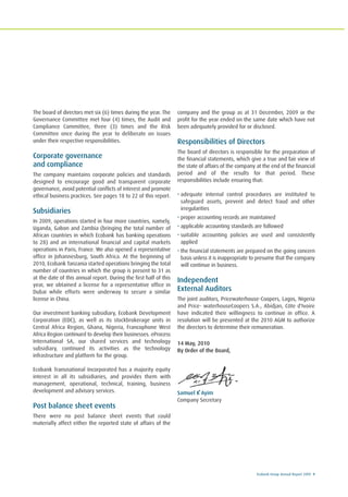 Ecobank Group Annual Report 2009 9
The board of directors met six (6) times during the year. The
Governance Committee met four (4) times, the Audit and
Compliance Committee, three (3) times and the Risk
Committee once during the year to deliberate on issues
under their respective responsibilities.
Corporate governance
and compliance
The company maintains corporate policies and standards
designed to encourage good and transparent corporate
governance, avoid potential conflicts of interest and promote
ethical business practices. See pages 18 to 22 of this report.
Subsidiaries
In 2009, operations started in four more countries, namely,
Uganda, Gabon and Zambia (bringing the total number of
African countries in which Ecobank has banking operations
to 28) and an international financial and capital markets
operations in Paris, France. We also opened a representative
office in Johannesburg, South Africa. At the beginning of
2010, Ecobank Tanzania started operations bringing the total
number of countries in which the group is present to 31 as
at the date of this annual report. During the first half of this
year, we obtained a license for a representative office in
Dubai while efforts were underway to secure a similar
license in China.
Our investment banking subsidiary, Ecobank Development
Corporation (EDC), as well as its stockbrokerage units in
Central Africa Region, Ghana, Nigeria, Francophone West
Africa Region continued to develop their businesses. eProcess
International SA, our shared services and technology
subsidiary, continued its activities as the technology
infrastructure and platform for the group.
Ecobank Transnational Incorporated has a majority equity
interest in all its subsidiaries, and provides them with
management, operational, technical, training, business
development and advisory services.
Post balance sheet events
There were no post balance sheet events that could
materially affect either the reported state of affairs of the
company and the group as at 31 December, 2009 or the
profit for the year ended on the same date which have not
been adequately provided for or disclosed.
Responsibilities of Directors
The board of directors is responsible for the preparation of
the financial statements, which give a true and fair view of
the state of affairs of the company at the end of the financial
period and of the results for that period. These
responsibilities include ensuring that:
• adequate internal control procedures are instituted to
safeguard assets, prevent and detect fraud and other
irregularities
• proper accounting records are maintained
• applicable accounting standards are followed
• suitable accounting policies are used and consistently
applied
• the financial statements are prepared on the going concern
basis unless it is inappropriate to presume that the company
will continue in business.
Independent
External Auditors
The joint auditors, Pricewaterhouse-Coopers, Lagos, Nigeria
and Price- waterhouseCoopers S.A., Abidjan, Côte d'Ivoire
have indicated their willingness to continue in office. A
resolution will be presented at the 2010 AGM to authorize
the directors to determine their remuneration.
14 May, 2010
By Order of the Board,
Samuel K Ayim
Company Secretary
 