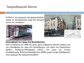 Τροχιοδρομικό Δίκτυο
Το δίκτυο των γραμμών που χρησιμοποίησε
τελικά το ηλεκτροκίνητο τραμ δεν ξεπερνά
εκείνο του ιππήλατου.
Επαναφορά του τραμ στη Θεσσαλονίκη
Από τη δεκαετία του 2000 και μετά, έχουν εκφραστεί αρκετές σκέψεις για
την επαναφορά του τραμ στη Θεσσαλονίκη, είτε μέσω του Στρατηγικού
Σχεδίου Υποδομών-Μεταφορών (2011), είτε μέσω της Γενικής
Κυκλοφοριακής Μελέτης Θεσσαλονίκης (2000), χωρίς να έχει ξεκαθαριστεί
ποιες γραμμές θα πραγματοποιηθούν.
 