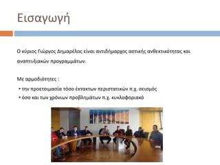 Εισαγωγή
Ο κύριος Γιώργος Δημαρέλος είναι αντιδήμαρχος αστικής ανθεκτικότητας και
αναπτυξιακών προγραμμάτων.
Με αρμοδιότητες :
• την προετοιμασία τόσο έκτακτων περιστατικών π.χ. σεισμός
• όσο και των χρόνιων προβλημάτων π.χ. κυκλοφοριακό
 
