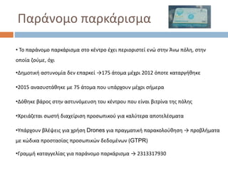 Παράνομο παρκάρισμα
•Γραμμή καταγγελίας για παράνομο παρκάρισμα → 2313317930
• Το παράνομο παρκάρισμα στο κέντρο έχει περιοριστεί ενώ στην Άνω πόλη, στην
οποία ζούμε, όχι
•Δημοτική αστυνομία δεν επαρκεί →175 άτομα μέχρι 2012 όποτε καταργήθηκε
•2015 ανασυστάθηκε με 75 άτομα που υπάρχουν μέχρι σήμερα
•Δόθηκε βάρος στην αστυνόμευση του κέντρου που είναι βιτρίνα της πόλης
•Χρειάζεται σωστή διαχείριση προσωπικού για καλύτερα αποτελέσματα
•Υπάρχουν βλέψεις για χρήση Drones για πραγματική παρακολούθηση → προβλήματα
με κώδικα προστασίας προσωπικών δεδομένων (GTPR)
 