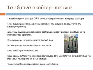 Τα έξυπνα σκούτερ- πατίνια
•Τα πατίνια έχουν: σύστημα GPS, ασύρματη τεχνολογία και αυτόματο κλείδωμα
•Είναι διαθέσιμα σε όποιους έχουν κατεβάσει την αναγκαία εφαρμογή για την
διαθεσιμότητά τους
•Δεν έχουν συγκεκριμένη τοποθεσία στάθμευσης ώστε να μπορεί ο καθένας να τα
εντοπίσει όπου βρίσκεται.
•Κινούνται με μέγιστη ταχύτητα 25 χλμ/ανά ώρα
•Λειτουργούν με επαναφορτιζόμενη μπαταρία
•Είναι κατάλληλα για κάθε ηλικία
•Κάθε βράδυ συλλέγονται και επαναφορτίζονται. Στην Θεσσαλονίκη είναι διαθέσιμα για
όλους τους πολίτες από τις 8 έως και τις 9.
•Το κόστος κάθε διαδρομής είναι 1 ευρώ για 15 λεπτά.
 