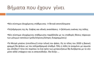 Βήματα που έχουν γίνει
•Νέο σύστημα ελεγχόμενης στάθμευσης → θετικά αποτελέσματα
•Πεζοδρόμηση της Αγ. Σοφίας και οδικές αναπλάσεις → βελτίωση εικόνας της πόλης
•Νέο σύστημα ελεγχόμενης στάθμευσης παράλληλα με τις σταθερές θέσεις πάρκινγκ
των μόνιμων κατοίκων (μπλε/κίτρινες/άσπρες διαγραμμίσεις)
•Το Μετρό μπαίνει (επιτέλους!) στην τελική του φάση. Ως το τέλος του 2020 η βασική
γραμμή θα φτάνει ως τον σιδηροδρομικό σταθμό. Όλη η πόλη το αναμένει με αγωνία
και ελπίδες!! Λένε ότι περίπου το ένα τρίτο των μετακινήσεων θα διεξάγεται με το νέο
μέσο αλλά υπάρχουν και οι απαισιόδοξοι. Θα δείξει …
 
