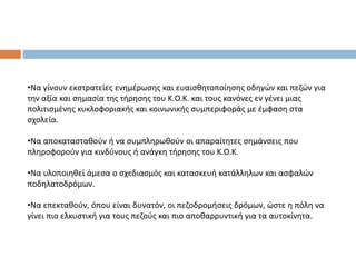 •Να γίνουν εκστρατείες ενημέρωσης και ευαισθητοποίησης οδηγών και πεζών για
την αξία και σημασία της τήρησης του Κ.Ο.Κ. και τους κανόνες εν γένει μιας
πολιτισμένης κυκλοφοριακής και κοινωνικής συμπεριφοράς με έμφαση στα
σχολεία.
•Να αποκατασταθούν ή να συμπληρωθούν οι απαραίτητες σημάνσεις που
πληροφορούν για κινδύνους ή ανάγκη τήρησης του Κ.Ο.Κ.
•Να υλοποιηθεί άμεσα ο σχεδιασμός και κατασκευή κατάλληλων και ασφαλών
ποδηλατοδρόμων.
•Να επεκταθούν, όπου είναι δυνατόν, οι πεζοδρομήσεις δρόμων, ώστε η πόλη να
γίνει πιο ελκυστική για τους πεζούς και πιο αποθαρρυντική για τα αυτοκίνητα.
 