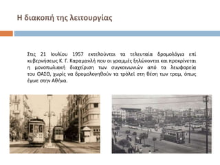 Η διακοπή της λειτουργίας
Στις 21 Ιουλίου 1957 εκτελούνται τα τελευταία δρομολόγια επί
κυβερνήσεως Κ. Γ. Καραμανλή που οι γραμμές ξηλώνονται και προκρίνεται
η μονοπωλιακή διαχείριση των συγκοινωνιών από τα λεωφορεία
του ΟΑΣΘ, χωρίς να δρομολογηθούν τα τρόλεϊ στη θέση των τραμ, όπως
έγινε στην Αθήνα.
 