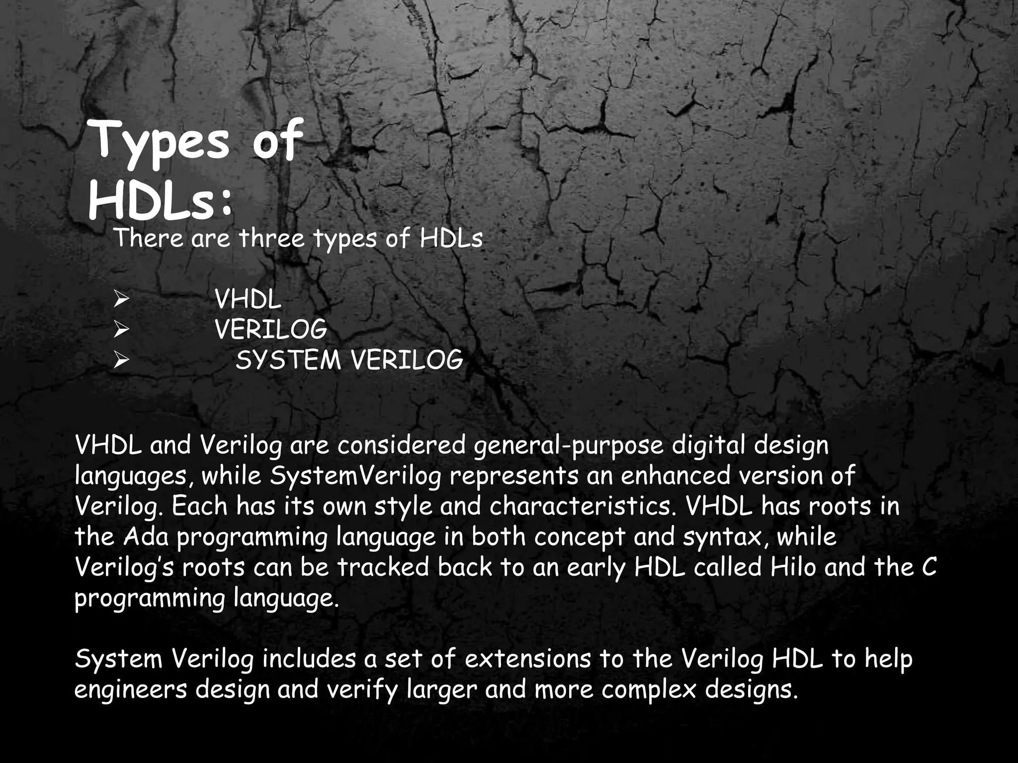 Types of
HDLs:
There are three types of HDLs
 VHDL
 VERILOG
 SYSTEM VERILOG
VHDL and Verilog are considered general-purpose digital design
languages, while SystemVerilog represents an enhanced version of
Verilog. Each has its own style and characteristics. VHDL has roots in
the Ada programming language in both concept and syntax, while
Verilog’s roots can be tracked back to an early HDL called Hilo and the C
programming language.
System Verilog includes a set of extensions to the Verilog HDL to help
engineers design and verify larger and more complex designs.
 