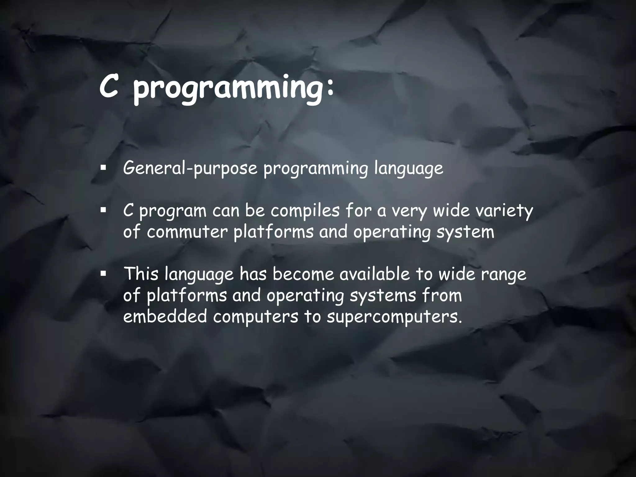 C programming:
 General-purpose programming language
 C program can be compiles for a very wide variety
of commuter platforms and operating system
 This language has become available to wide range
of platforms and operating systems from
embedded computers to supercomputers.
 