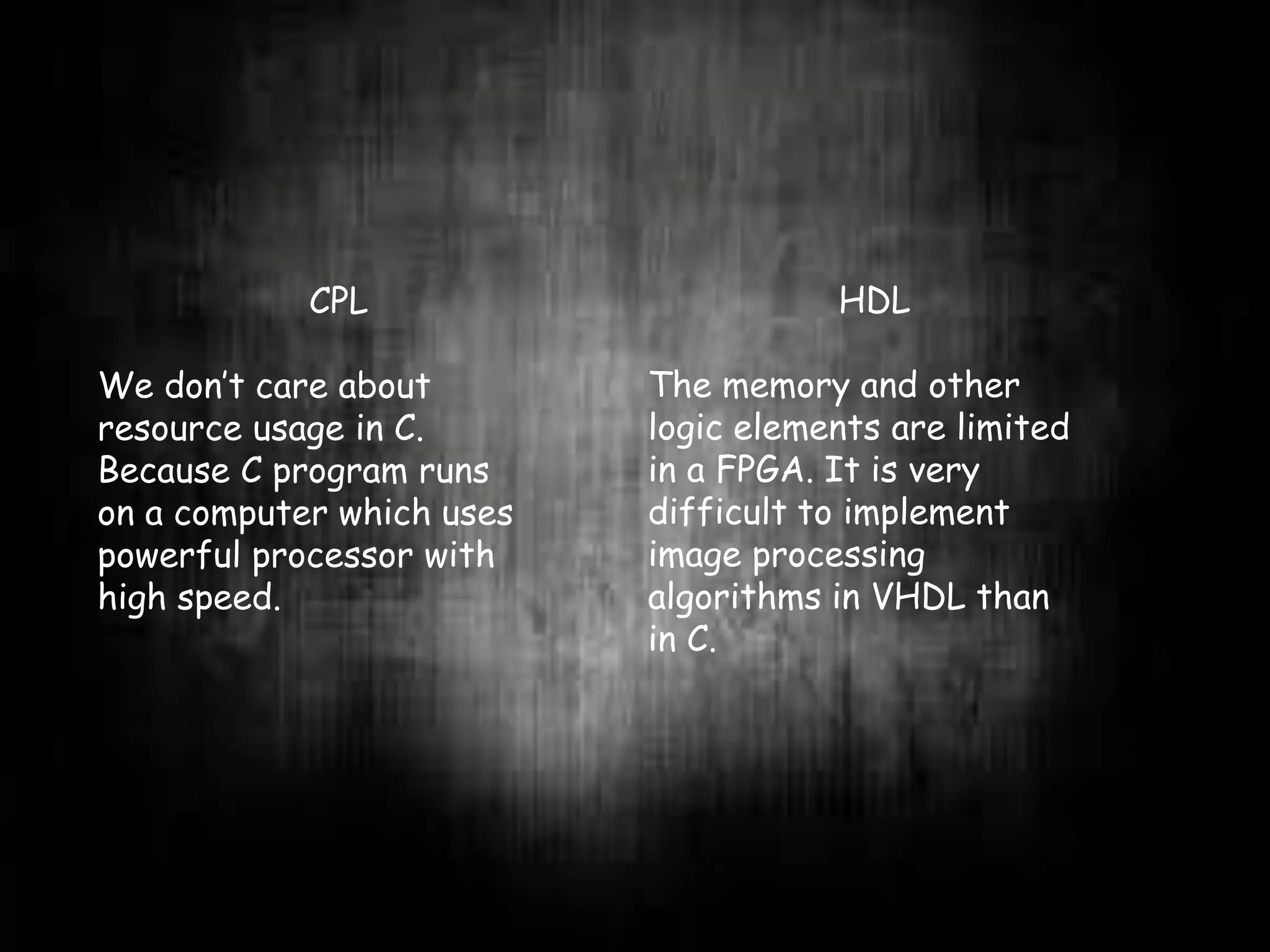 CPL
We don’t care about
resource usage in C.
Because C program runs
on a computer which uses
powerful processor with
high speed.
HDL
The memory and other
logic elements are limited
in a FPGA. It is very
difficult to implement
image processing
algorithms in VHDL than
in C.
 