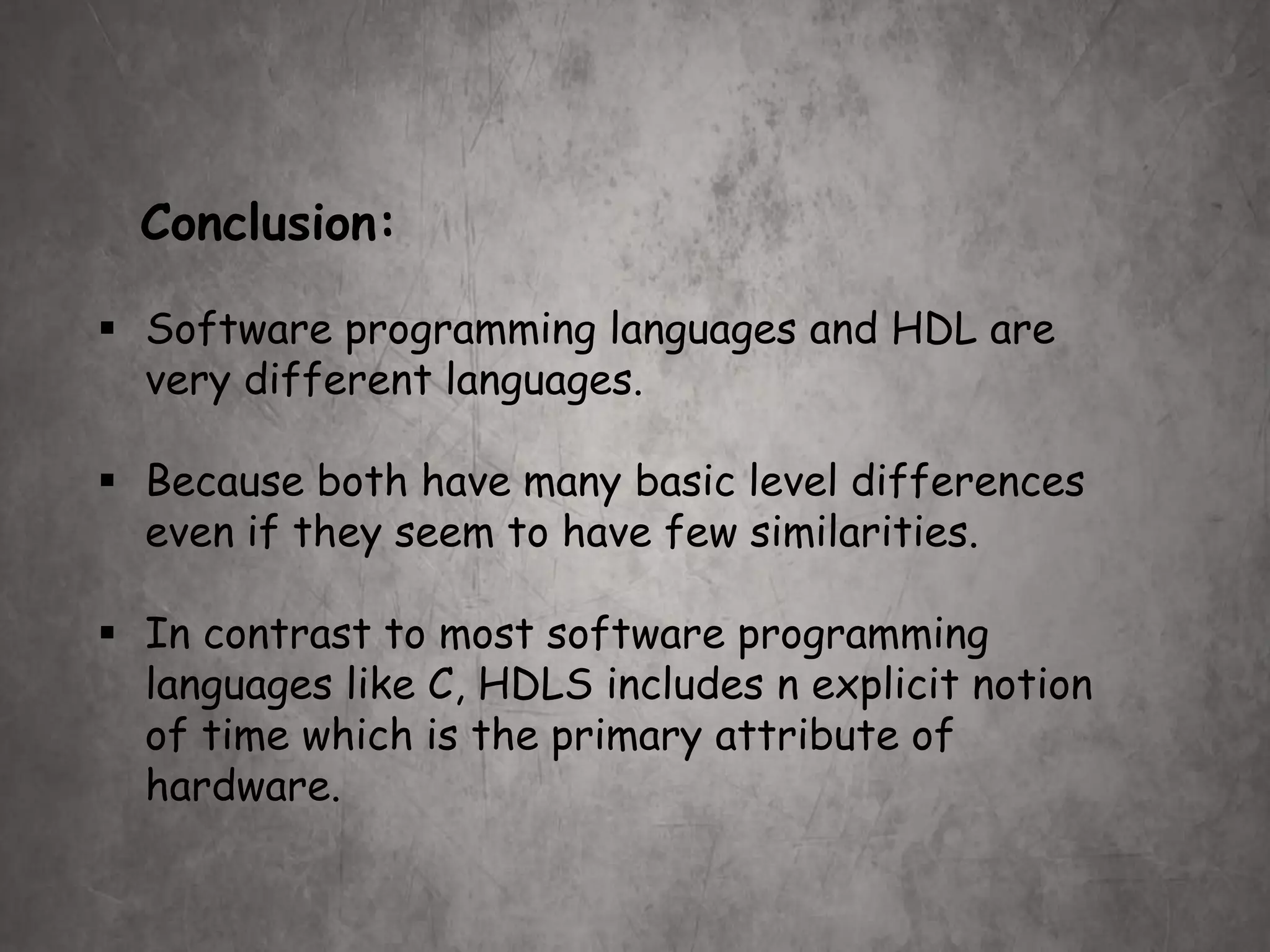 Conclusion:
 Software programming languages and HDL are
very different languages.
 Because both have many basic level differences
even if they seem to have few similarities.
 In contrast to most software programming
languages like C, HDLS includes n explicit notion
of time which is the primary attribute of
hardware.
 