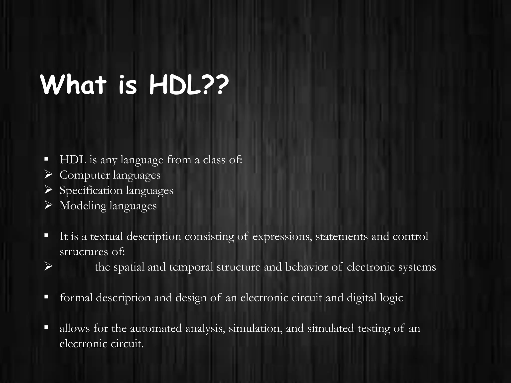 What is HDL??
 HDL is any language from a class of:
 Computer languages
 Specification languages
 Modeling languages
 It is a textual description consisting of expressions, statements and control
structures of:
 the spatial and temporal structure and behavior of electronic systems
 formal description and design of an electronic circuit and digital logic
 allows for the automated analysis, simulation, and simulated testing of an
electronic circuit.
 