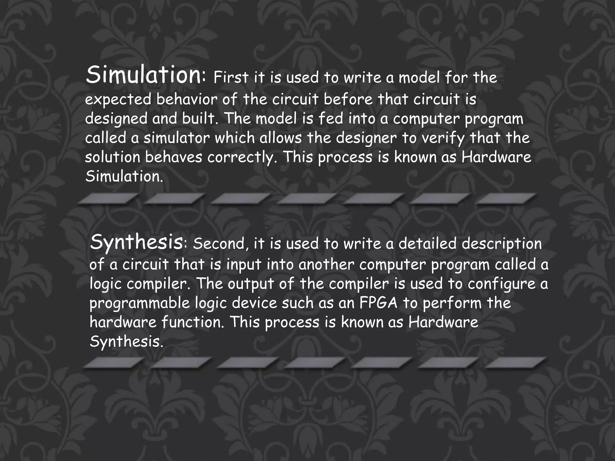 Simulation: First it is used to write a model for the
expected behavior of the circuit before that circuit is
designed and built. The model is fed into a computer program
called a simulator which allows the designer to verify that the
solution behaves correctly. This process is known as Hardware
Simulation.
Synthesis: Second, it is used to write a detailed description
of a circuit that is input into another computer program called a
logic compiler. The output of the compiler is used to configure a
programmable logic device such as an FPGA to perform the
hardware function. This process is known as Hardware
Synthesis.
 