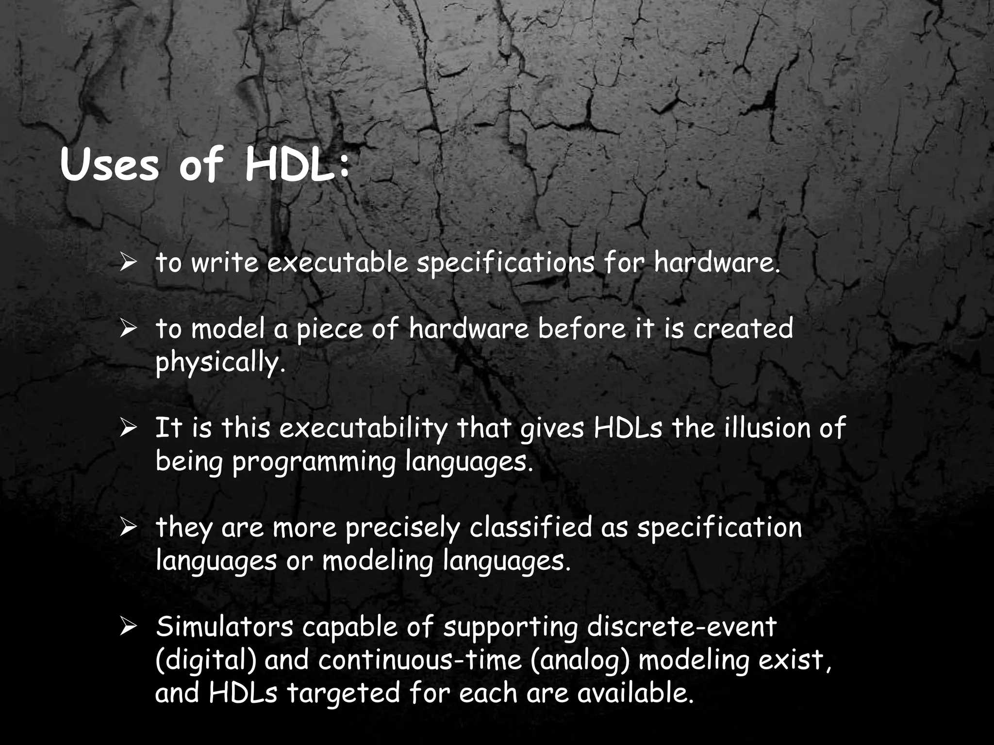 Uses of HDL:
 to write executable specifications for hardware.
 to model a piece of hardware before it is created
physically.
 It is this executability that gives HDLs the illusion of
being programming languages.
 they are more precisely classified as specification
languages or modeling languages.
 Simulators capable of supporting discrete-event
(digital) and continuous-time (analog) modeling exist,
and HDLs targeted for each are available.
 