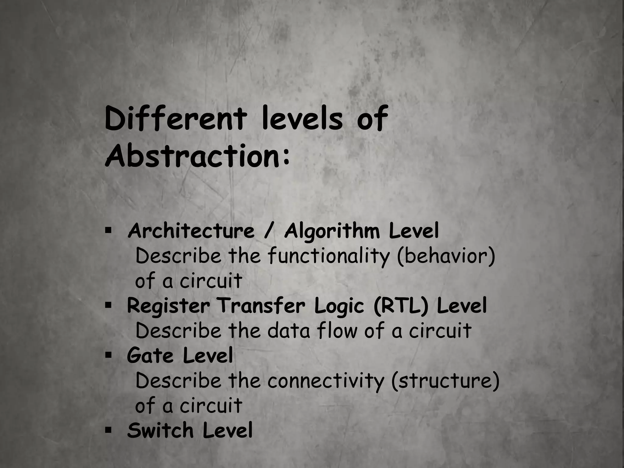 Different levels of
Abstraction:
 Architecture / Algorithm Level
Describe the functionality (behavior)
of a circuit
 Register Transfer Logic (RTL) Level
Describe the data flow of a circuit
 Gate Level
Describe the connectivity (structure)
of a circuit
 Switch Level
 