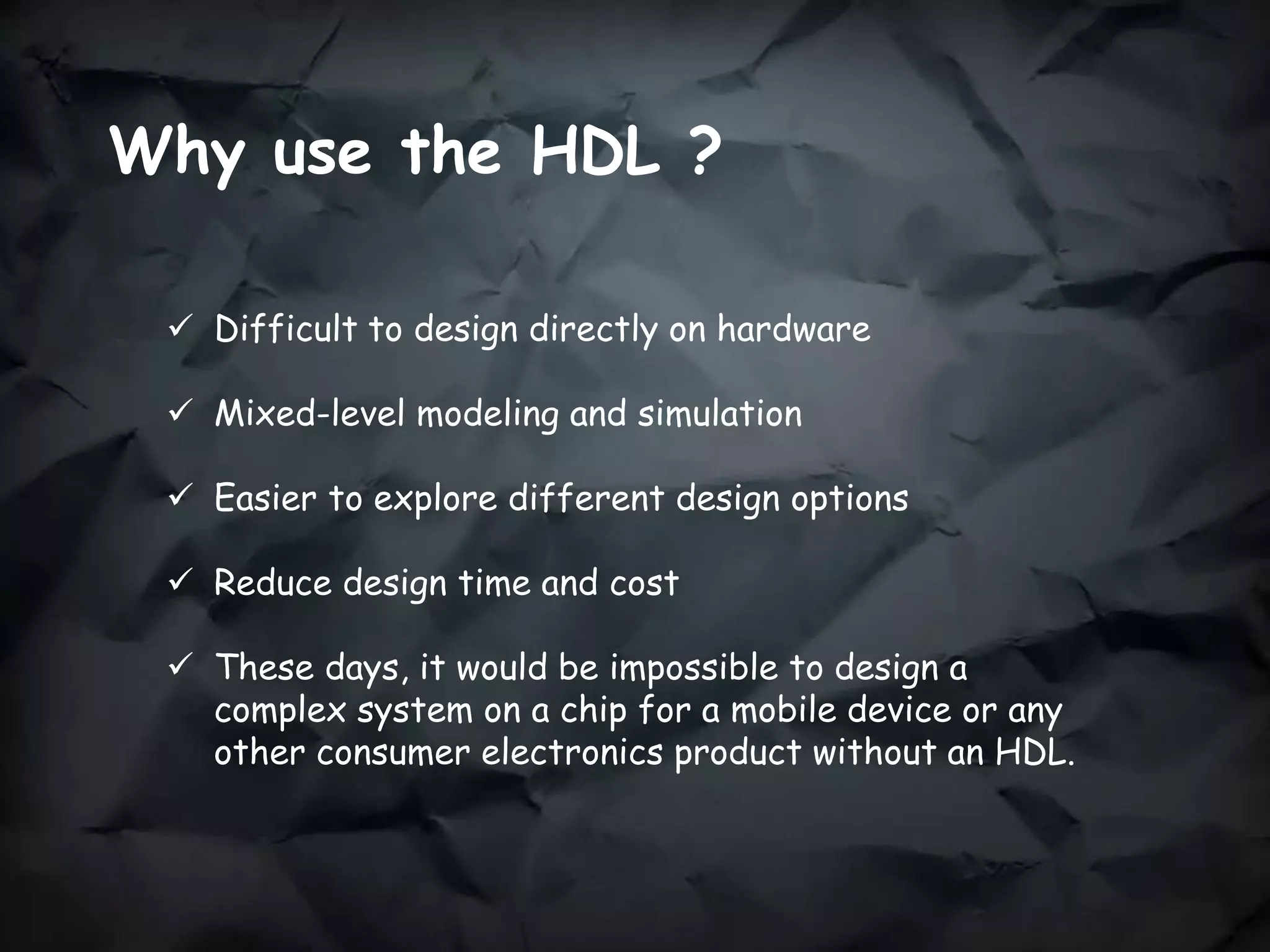 Why use the HDL ?
 Difficult to design directly on hardware
 Mixed-level modeling and simulation
 Easier to explore different design options
 Reduce design time and cost
 These days, it would be impossible to design a
complex system on a chip for a mobile device or any
other consumer electronics product without an HDL.
 