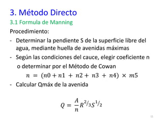 3. Método Directo
3.1 Formula de Manning
Procedimiento:
- Determinar la pendiente S de la superficie libre del
agua, mediante huella de avenidas máximas
- Según las condiciones del cauce, elegir coeficiente n
o determinar por el Método de Cowan
𝑛 = (𝑛0 + 𝑛1 + 𝑛2 + 𝑛3 + 𝑛4) × 𝑚5
- Calcular Qmáx de la avenida
𝑄 =
𝐴
𝑛
𝑅 ൗ
2
3𝑆 ൗ
1
2
11
 