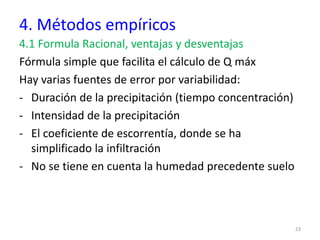 4. Métodos empíricos
4.1 Formula Racional, ventajas y desventajas
Fórmula simple que facilita el cálculo de Q máx
Hay varias fuentes de error por variabilidad:
- Duración de la precipitación (tiempo concentración)
- Intensidad de la precipitación
- El coeficiente de escorrentía, donde se ha
simplificado la infiltración
- No se tiene en cuenta la humedad precedente suelo
23
 