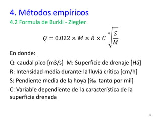 4. Métodos empíricos
4.2 Formula de Burkli - Ziegler
𝑄 = 0.022 × 𝑀 × 𝑅 × 𝐶
4 𝑆
𝑀
En donde:
Q: caudal pico [m3/s] M: Superficie de drenaje [Há]
R: Intensidad media durante la lluvia crítica [cm/h]
S: Pendiente media de la hoya [‰ tanto por mil]
C: Variable dependiente de la característica de la
superficie drenada
24
 