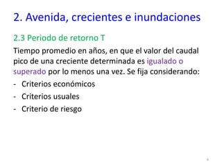 2. Avenida, crecientes e inundaciones
2.3 Periodo de retorno T
Tiempo promedio en años, en que el valor del caudal
pico de una creciente determinada es igualado o
superado por lo menos una vez. Se fija considerando:
- Criterios económicos
- Criterios usuales
- Criterio de riesgo
6
 