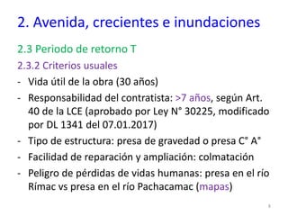 2. Avenida, crecientes e inundaciones
2.3 Periodo de retorno T
2.3.2 Criterios usuales
- Vida útil de la obra (30 años)
- Responsabilidad del contratista: >7 años, según Art.
40 de la LCE (aprobado por Ley N° 30225, modificado
por DL 1341 del 07.01.2017)
- Tipo de estructura: presa de gravedad o presa C° A°
- Facilidad de reparación y ampliación: colmatación
- Peligro de pérdidas de vidas humanas: presa en el río
Rímac vs presa en el río Pachacamac (mapas)
8
 