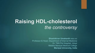 Raising HDL-cholesterol
the controversy
Shashikiran Umakanth MBBS MD
Professor & Head, Department of Internal Medicine
Dr. TMA Pai Hospital, Udupi
Melaka Manipal Medical College
Manipal University, India
 
