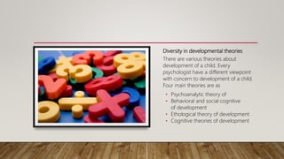 Diversity in developmental theories
There are various theories about
development of a child. Every
psychologist have a different viewpoint
with concern to development of a child.
Four main theories are as
• Psychoanalytic theory of
• Behavioral and social cognitive
of development
• Ethological theory of development
• Cognitive theories of development
 