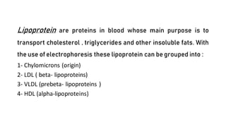 Lipoprotein are proteins in blood whose main purpose is to
transport cholesterol , triglycerides and other insoluble fats. With
the use of electrophoresis these lipoprotein can be grouped into :
1- Chylomicrons (origin)
2- LDL ( beta- lipoproteins)
3- VLDL (prebeta- lipoproteins )
4- HDL (alpha-lipoproteins)
2- Ultracentrifuge
3- enzymatic kit
 