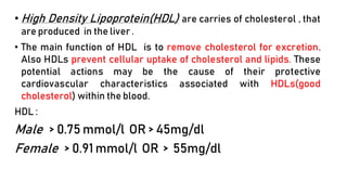 • High Density Lipoprotein(HDL) are carries of cholesterol , that
are produced in the liver .
• The main function of HDL is to remove cholesterol for excretion.
Also HDLs prevent cellular uptake of cholesterol and lipids. These
potential actions may be the cause of their protective
cardiovascular characteristics associated with HDLs(good
cholesterol) within the blood.
HDL :
Male > 0.75 mmol/l OR > 45mg/dl
Female > 0.91 mmol/l OR > 55mg/dl
 
