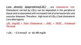 Low density lipoproteins(LDL) are cholesterol rich.
Cholesterol carried by LDLs can be deposited in the peripheral
tissue and is associated with increased risk of arteriosclerotic and
vascular diseases. Therefore , high level of LDLs ( bad cholesterol
) are atherogenic.
LDL (mg/dl) = Total Cholesterol – (HDL + TG/5)…….Friedwald
Formula
• LDL : > 3.3 mmol/l or 60-180 mg/dl
 