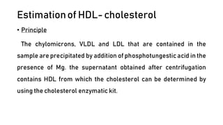 Estimationof HDL-cholesterol
• Principle
The chylomicrons, VLDL and LDL that are contained in the
sample are precipitated by addition of phosphotungesticacid in the
presence of Mg. the supernatant obtained after centrifugation
contains HDL from which the cholesterol can be determined by
using the cholesterol enzymatic kit.
 