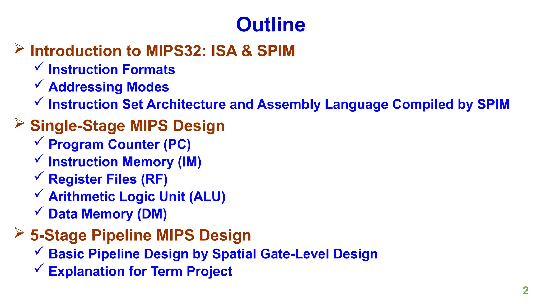 2
Outline
 Introduction to MIPS32: ISA & SPIM
 Instruction Formats
 Addressing Modes
 Instruction Set Architecture and Assembly Language Compiled by SPIM
 Single-Stage MIPS Design
 Program Counter (PC)
 Instruction Memory (IM)
 Register Files (RF)
 Arithmetic Logic Unit (ALU)
 Data Memory (DM)
 5-Stage Pipeline MIPS Design
 Basic Pipeline Design by Spatial Gate-Level Design
 Explanation for Term Project
 