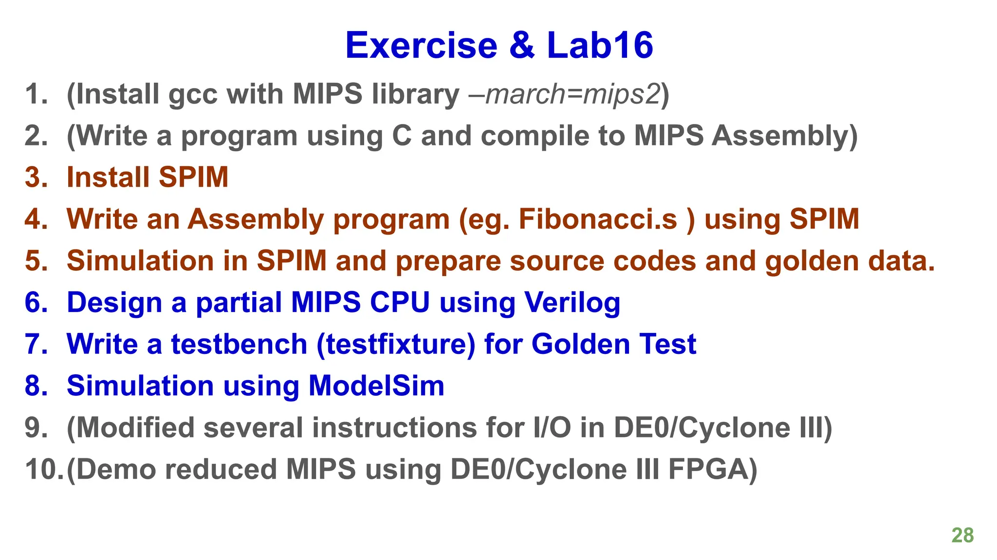 28
Exercise & Lab16
1. (Install gcc with MIPS library –march=mips2)
2. (Write a program using C and compile to MIPS Assembly)
3. Install SPIM
4. Write an Assembly program (eg. Fibonacci.s ) using SPIM
5. Simulation in SPIM and prepare source codes and golden data.
6. Design a partial MIPS CPU using Verilog
7. Write a testbench (testfixture) for Golden Test
8. Simulation using ModelSim
9. (Modified several instructions for I/O in DE0/Cyclone III)
10.(Demo reduced MIPS using DE0/Cyclone III FPGA)
 