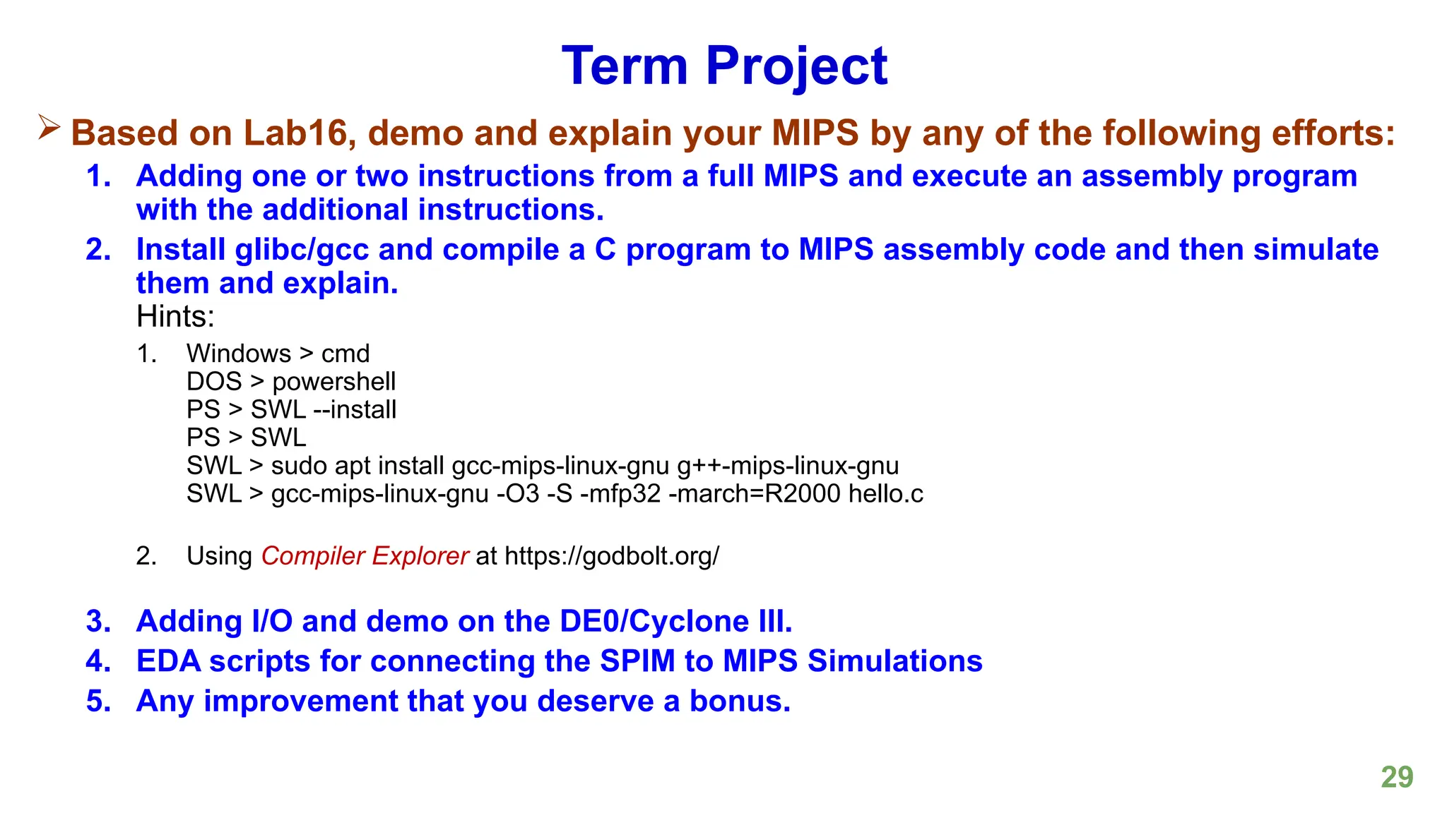 29
Term Project
 Based on Lab16, demo and explain your MIPS by any of the following efforts:
1. Adding one or two instructions from a full MIPS and execute an assembly program
with the additional instructions.
2. Install glibc/gcc and compile a C program to MIPS assembly code and then simulate
them and explain.
Hints:
1. Windows > cmd
DOS > powershell
PS > SWL --install
PS > SWL
SWL > sudo apt install gcc-mips-linux-gnu g++-mips-linux-gnu
SWL > gcc-mips-linux-gnu -O3 -S -mfp32 -march=R2000 hello.c
2. Using Compiler Explorer at https://godbolt.org/
3. Adding I/O and demo on the DE0/Cyclone III.
4. EDA scripts for connecting the SPIM to MIPS Simulations
5. Any improvement that you deserve a bonus.
 