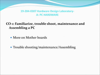 19-204-0307 Hardware Design Laboratory-
A: PC HARDWARE
CO-1: Familiarize, trouble shoot, maintenance and
Assembling a PC
 More on Mother boards
 Trouble shooting/maintenance/Assembling
 