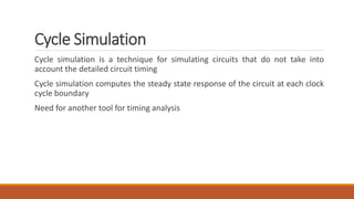 Cycle Simulation
Cycle simulation is a technique for simulating circuits that do not take into
account the detailed circuit timing
Cycle simulation computes the steady state response of the circuit at each clock
cycle boundary
Need for another tool for timing analysis
 