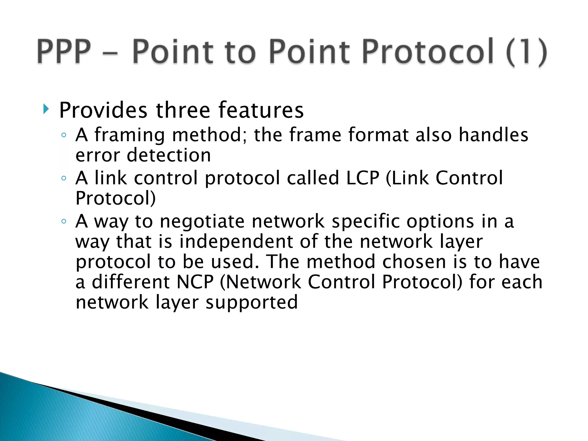    Provides three features
    ◦ A framing method; the frame format also handles
      error detection
    ◦ A link control protocol called LCP (Link Control
      Protocol)
    ◦ A way to negotiate network specific options in a
      way that is independent of the network layer
      protocol to be used. The method chosen is to have
      a different NCP (Network Control Protocol) for each
      network layer supported
 