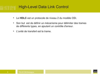 High-Level Data Link Control Le  HDLC  est un protocole de niveau 2 du modèle OSI. Son but  est de définir un mécanisme pour délimiter des trames de différents types, en ajoutant un contrôle d'erreur. L'unité de transfert est la trame. 