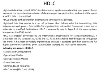 HDLC
High-level data link control (HDLC) is a bit-oriented synchronous data link layer protocol used
to ensure the error-free transmission of data to respective destinations and control the speed
at which data is transmitted.
HDLCs provide both connection-oriented and connectionless services.
High-level data link control is a set of protocols that defines rules for transmitting data
between network points. Data in HDLC is organized into units called frames and is sent across
networks to specified destinations. HDLC is commonly used in layer 2 of the open systems
interconnection (OSI) model.
HDLC is a protocol developed by the International Organization for Standardization(ISO). It
falls under the ISO standards ISO 3309 and ISO 4335. It has found itself being used throughout
the world. It has been so widely implemented because it supports both half duplex and full
duplex communication lines, point to point(peer to peer) and multi-point networks.
following are aspects of HDLC:
•Stations and Configurations
•Operational Modes
•Non-Operational Modes
•Frame Structure
•Commands and Responses
•HDLC Subsets(SDLC and LAPB)
 