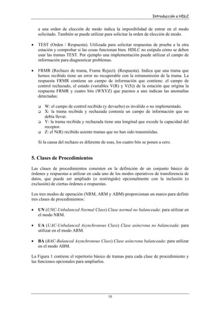 Introducción a HDLC

a una orden de elección de modo indica la imposibilidad de entrar en el modo
solicitado. También se puede utilizar para solicitar la orden de elección de modo.
•

TEST (Orden / Respuesta). Utilizada para solicitar respuestas de prueba a la otra
estación y comprobar si las cosas funcionan bien. HDLC no estipula cómo se deben
usar las tramas TEST. Por ejemplo una implementación puede utilizar el campo de
información para diagnosticar problemas.

•

FRMR (Rechazo de trama, Frame Reject). (Respuesta). Indica que una trama que
hemos recibido tiene un error no recuperable con la retransmisión de la trama. La
respuesta FRMR contiene un campo de información que contiene: el campo de
control rechazado, el estado (variables V(R) y V(S)) de la estación que origina la
respuesta FRMR y cuatro bits (WXYZ) que puestos a uno indican las anomalías
detectadas:
W: el campo de control recibido (y devuelto) es inválido o no implementado.
X: la trama recibida y rechazada contenía un campo de información que no
debía llevar.
Y: la trama recibida y rechazada tiene una longitud que excede la capacidad del
receptor.
Z: el N(R) recibido asiente tramas que no han sido transmitidas.
Si la causa del rechazo es diferente de esas, los cuatro bits se ponen a cero.

5. Clases de Procedimientos
Las clases de procedimientos consisten en la definición de un conjunto básico de
órdenes y respuestas a utilizar en cada uno de los modos operativos de transferencia de
datos, que puede ser ampliado (o restringido) opcionalmente con la inclusión (o
exclusión) de ciertas órdenes o respuestas.
Los tres modos de operación (NRM, ARM y ABM) proporcionan un marco para definir
tres clases de procedimientos:
•

UN (UNC-Unbalanced Normal Class) Clase normal no balanceada: para utilizar en
el modo NRM.

•

UA (UAC-Unbalanced Asynchronous Class) Clase asíncrona no balanceada: para
utilizar en el modo ARM.

•

BA (BAC-Balanced Asynchronous Class) Clase asíncrona balanceada: para utilizar
en el modo ABM.

La Figura 1 contiene el repertorio básico de tramas para cada clase de procedimiento y
las funciones opcionales para ampliarlos.

10

 