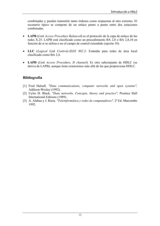 Introducción a HDLC

combinadas y pueden transmitir tanto órdenes como respuestas al otro extremo. El
escenario típico se compone de un enlace punto a punto entre dos estaciones
combinadas.
•

LAPB (Link Access Procedure Balanced) es el protocolo de la capa de enlace de las
redes X.25. LAPB está clasificado como un procedimiento BA 2,8 o BA 2,8,10 en
función de si se utiliza o no el campo de control extendido (opción 10).

•

LLC (Logical Link Control)-IEEE 802.2- Estándar para redes de área local
clasificado como BA 2,4.

•

LAPD (Link Access Procedure, D channel). Es otro subconjunto de HDLC (se
deriva de LAPB), aunque tiene extensiones más allá de las que proporciona HDLC.

Bibliografía
[1] Fred Halsall, "Data communications, computer networks and open systems",
Addison-Wesley (1992).
[2] Uyles D. Black, "Data networks, Concepts, theory and practice", Prentice Hall
International Editions (1989).
[3] A. Alabau y J. Riera, "Teleinformática y redes de computadores", 2ª Ed. Marcombo
1992.

12

 