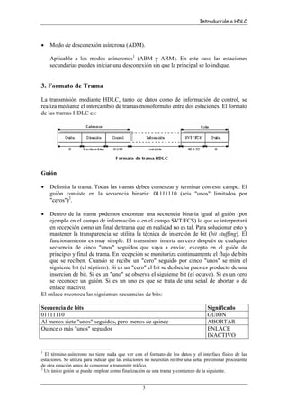 Introducción a HDLC

•

Modo de desconexión asíncrona (ADM).
Aplicable a los modos asíncronos1 (ABM y ARM). En este caso las estaciones
secundarias pueden iniciar una desconexión sin que la principal se lo indique.

3. Formato de Trama
La transmisión mediante HDLC, tanto de datos como de información de control, se
realiza mediante el intercambio de tramas monoformato entre dos estaciones. El formato
de las tramas HDLC es:

Guión
•

Delimita la trama. Todas las tramas deben comenzar y terminar con este campo. El
guión consiste en la secuencia binaria: 01111110 (seis "unos" limitados por
"ceros")2.

•

Dentro de la trama podemos encontrar una secuencia binaria igual al guión (por
ejemplo en el campo de información o en el campo SVT/FCS) lo que se interpretará
en recepción como un final de trama que en realidad no es tal. Para solucionar esto y
mantener la transparencia se utiliza la técnica de inserción de bit (bit stuffing). El
funcionamiento es muy simple. El transmisor inserta un cero después de cualquier
secuencia de cinco "unos" seguidos que vaya a enviar, excepto en el guión de
principio y final de trama. En recepción se monitoriza continuamente el flujo de bits
que se reciben. Cuando se recibe un "cero" seguido por cinco "unos" se mira el
siguiente bit (el séptimo). Si es un "cero" el bit se deshecha pues es producto de una
inserción de bit. Si es un "uno" se observa el siguiente bit (el octavo). Si es un cero
se reconoce un guión. Si es un uno es que se trata de una señal de abortar o de
enlace inactivo.
El enlace reconoce las siguientes secuencias de bits:
Secuencia de bits
01111110
Al menos siete "unos" seguidos, pero menos de quince
Quince o más "unos" seguidos

1

Significado
GUIÓN
ABORTAR
ENLACE
INACTIVO

El término asíncrono no tiene nada que ver con el formato de los datos y el interface físico de las
estaciones. Se utiliza para indicar que las estaciones no necesitan recibir una señal preliminar procedente
de otra estación antes de comenzar a transmitir tráfico.
2
Un único guión se puede emplear como finalización de una trama y comienzo de la siguiente.

3

 