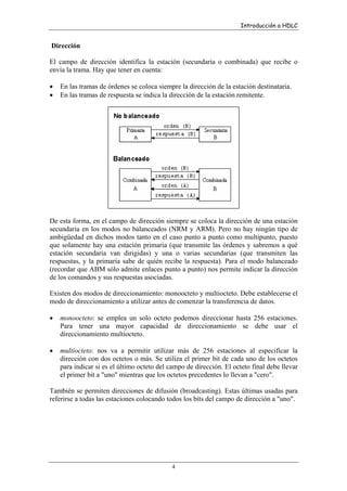 Introducción a HDLC

Dirección
El campo de dirección identifica la estación (secundaria o combinada) que recibe o
envía la trama. Hay que tener en cuenta:
•
•

En las tramas de órdenes se coloca siempre la dirección de la estación destinataria.
En las tramas de respuesta se indica la dirección de la estación remitente.

De esta forma, en el campo de dirección siempre se coloca la dirección de una estación
secundaria en los modos no balanceados (NRM y ARM). Pero no hay ningún tipo de
ambigüedad en dichos modos tanto en el caso punto a punto como multipunto, puesto
que solamente hay una estación primaria (que transmite las órdenes y sabremos a qué
estación secundaria van dirigidas) y una o varias secundarias (que transmiten las
respuestas, y la primaria sabe de quién recibe la respuesta). Para el modo balanceado
(recordar que ABM sólo admite enlaces punto a punto) nos permite indicar la dirección
de los comandos y sus respuestas asociadas.
Existen dos modos de direccionamiento: monoocteto y multiocteto. Debe establecerse el
modo de direccionamiento a utilizar antes de comenzar la transferencia de datos.
•

monoocteto: se emplea un solo octeto podemos direccionar hasta 256 estaciones.
Para tener una mayor capacidad de direccionamiento se debe usar el
direccionamiento multiocteto.

•

multiocteto: nos va a permitir utilizar más de 256 estaciones al especificar la
dirección con dos octetos o más. Se utiliza el primer bit de cada uno de los octetos
para indicar si es el último octeto del campo de dirección. El octeto final debe llevar
el primer bit a "uno" mientras que los octetos precedentes lo llevan a "cero".

También se permiten direcciones de difusión (broadcasting). Estas últimas usadas para
referirse a todas las estaciones colocando todos los bits del campo de dirección a "uno".

4

 