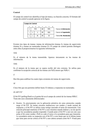 Introducción a HDLC

Control
El campo de control nos identifica el tipo de trama y su función concreta. El formato del
campo de control se puede apreciar en la figura:

Existen tres tipos de tramas: tramas de información (tramas I), tramas de supervisión
(tramas S) y tramas no numeradas (tramas U). El campo de control permite distinguir
entre ellas al proporcionarnos la siguiente información:
N(S)
Es el número de la trama transmitida. Aparece únicamente en las tramas de
información.
N(R)
Es el número de la trama que se espera recibir del otro extremo. Se utiliza para
confirmar la recepción correcta de las tramas con N(S) menor que N(R)-1.
S
Dos bits para codificar los cuatro tipos existentes de tramas de supervisión.
M
Cinco bits que nos permiten definir hasta 32 órdenes y respuestas no numeradas.
EL BIT P/F
El bit P/F (polling/final) es el quinto bit en el campo de control de las tramas HDLC.
Tiene dos usos claramente diferenciados:
•

Sondeo: Es precisamente con la aplicación primitiva de estos protocolos cuando
surge el bit P/F. Se tenían circuitos multiacceso con sondeo y modo normal de
respuesta y el bit P/F se utiliza como testigo asociado al turno de transmisión. Una
estación principal mantiene el bit P/F a cero mientras manda órdenes y no da opción
a que las secundarias puedan responder. Cuando pone el bit P/F a uno (en este caso
actúa el bit como sondeo -Poll) se cede el turno a la secundaria para que transmita.
La secundaria emite su respuesta con el bit P/F a cero hasta que en la última trama
que tiene para enviar coloca el bit P/F a uno (ahora actuará como bit F -Final) para

5

 