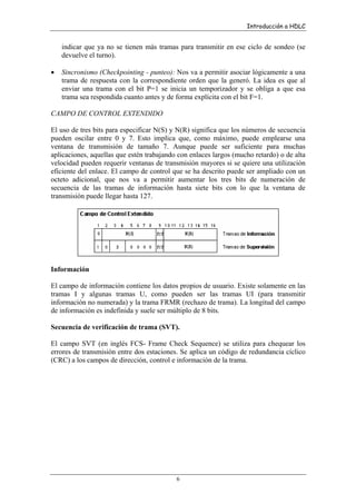 Introducción a HDLC

indicar que ya no se tienen más tramas para transmitir en ese ciclo de sondeo (se
devuelve el turno).
•

Sincronismo (Checkpointing - punteo): Nos va a permitir asociar lógicamente a una
trama de respuesta con la correspondiente orden que la generó. La idea es que al
enviar una trama con el bit P=1 se inicia un temporizador y se obliga a que esa
trama sea respondida cuanto antes y de forma explícita con el bit F=1.

CAMPO DE CONTROL EXTENDIDO
El uso de tres bits para especificar N(S) y N(R) significa que los números de secuencia
pueden oscilar entre 0 y 7. Esto implica que, como máximo, puede emplearse una
ventana de transmisión de tamaño 7. Aunque puede ser suficiente para muchas
aplicaciones, aquellas que estén trabajando con enlaces largos (mucho retardo) o de alta
velocidad pueden requerir ventanas de transmisión mayores si se quiere una utilización
eficiente del enlace. El campo de control que se ha descrito puede ser ampliado con un
octeto adicional, que nos va a permitir aumentar los tres bits de numeración de
secuencia de las tramas de información hasta siete bits con lo que la ventana de
transmisión puede llegar hasta 127.

Información
El campo de información contiene los datos propios de usuario. Existe solamente en las
tramas I y algunas tramas U, como pueden ser las tramas UI (para transmitir
información no numerada) y la trama FRMR (rechazo de trama). La longitud del campo
de información es indefinida y suele ser múltiplo de 8 bits.
Secuencia de verificación de trama (SVT).
El campo SVT (en inglés FCS- Frame Check Sequence) se utiliza para chequear los
errores de transmisión entre dos estaciones. Se aplica un código de redundancia cíclico
(CRC) a los campos de dirección, control e información de la trama.

6

 