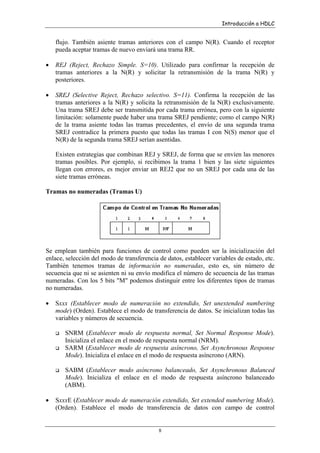 Introducción a HDLC

flujo. También asiente tramas anteriores con el campo N(R). Cuando el receptor
pueda aceptar tramas de nuevo enviará una trama RR.
•

REJ (Reject, Rechazo Simple. S=10). Utilizado para confirmar la recepción de
tramas anteriores a la N(R) y solicitar la retransmisión de la trama N(R) y
posteriores.

•

SREJ (Selective Reject, Rechazo selectivo. S=11). Confirma la recepción de las
tramas anteriores a la N(R) y solicita la retransmisión de la N(R) exclusivamente.
Una trama SREJ debe ser transmitida por cada trama errónea, pero con la siguiente
limitación: solamente puede haber una trama SREJ pendiente; como el campo N(R)
de la trama asiente todas las tramas precedentes, el envío de una segunda trama
SREJ contradice la primera puesto que todas las tramas I con N(S) menor que el
N(R) de la segunda trama SREJ serían asentidas.
Existen estrategias que combinan REJ y SREJ, de forma que se envíen las menores
tramas posibles. Por ejemplo, si recibimos la trama 1 bien y las siete siguientes
llegan con errores, es mejor enviar un REJ2 que no un SREJ por cada una de las
siete tramas erróneas.

Tramas no numeradas (Tramas U)

Se emplean también para funciones de control como pueden ser la inicialización del
enlace, selección del modo de transferencia de datos, establecer variables de estado, etc.
También tenemos tramas de información no numeradas, esto es, sin número de
secuencia que ni se asienten ni su envío modifica el número de secuencia de las tramas
numeradas. Con los 5 bits "M" podemos distinguir entre los diferentes tipos de tramas
no numeradas.
•

Sxxx (Establecer modo de numeración no extendido, Set unextended numbering
mode) (Orden). Establece el modo de transferencia de datos. Se inicializan todas las
variables y números de secuencia.
SNRM (Establecer modo de respuesta normal, Set Normal Response Mode).
Inicializa el enlace en el modo de respuesta normal (NRM).
SARM (Establecer modo de respuesta asíncrono, Set Asynchronous Response
Mode). Inicializa el enlace en el modo de respuesta asíncrono (ARN).
SABM (Establecer modo asíncrono balanceado, Set Asynchronous Balanced
Mode). Inicializa el enlace en el modo de respuesta asíncrono balanceado
(ABM).

•

SxxxE (Establecer modo de numeración extendido, Set extended numbering Mode).
(Orden). Establece el modo de transferencia de datos con campo de control

8

 