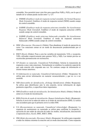 Introducción a HDLC

extendido. Nos permitirá tener siete bits para especificar N(R) y N(S), con lo que el
tamaño de la ventana puede oscilar entre 1 y 127.
SNRME (Establecer modo de respuesta normal extendido, Set Normal Response
Mode Extended). Establece el modo de respuesta normal (NRM) usando campo
de control extendido.
SARME (Establecer modo de respuesta asíncrono extendido, Set Asynchronous
Response Mode Extended). Establece el modo de respuesta asíncrono (ARN)
usando campo de control extendido.
SABME (Establecer modo asíncrono balanceado extendido, Set Asynchronous
Balanced Mode Extended). Establece el modo de respuesta asíncrono
balanceado (ABM) usando campo de control extendido.
•

DISC (Desconectar, Disconnect). (Orden). Para abandonar el modo de operación en
curso. Las estaciones entran en un modo de desconexión predeterminado por el
sistema.

•

RSET (Reset). (Orden). Pone a cero las variables de transmisión, V(S), y recepción,
V(R), utilizadas respectivamente para generar N(S) y N(R). Las tramas previas no
reconocidas permanecerán sin reconocerse.

•

UP (Sondeo no numerado, Unnumbered Poll).(Orden). Solicita la transmisión de
respuesta a una o más estaciones. Normalmente se establece la condición especial de
que cada estación sólo responda una vez. No contiene campo de información ni
asiente tramas anteriores.

•

UI (Información no numerada, Unnumbered Information). (Orden / Respuesta). Se
utiliza para enviar información sin numerar secuencialmente y que no va a ser
asentida.

•

XID (Intercambio de identificación, eXchange Identification). (Orden /Respuesta).
Se utiliza para identificarse ante la otra estación, enviar información de algún
parámetro específico, o especificar datos importantes.

•

SIM (Establecer modo de inicialización, Set Initialization Mode). (Orden). Orden de
entrar en el modo de inicialización.

•

RIM (Petición de modo de inicialización. Request Initialization Mode). (Respuesta).
Solicita el envío de la orden de entrar en el modo de inicialización (SIM). Lo utiliza
una secundaria para que la primaria envíe la orden SIM.

•

UA (Reconocimiento no numerado, Unnumbered Acknowledge). (Respuesta). La
respuesta de asentimiento no numerado se utiliza para confirmar la recepción y
ejecución de una orden de elección de todos los modos, inicialización, desconexión
o reposición (Sxxx, SxxxE, DISC, RSET, SIM).

•

DM (Modo desconectado, Disconnect Mode). (Respuesta). Se utiliza para responder
a todas las órdenes mientras la estación esté en modo desconectado. Como respuesta
9

 