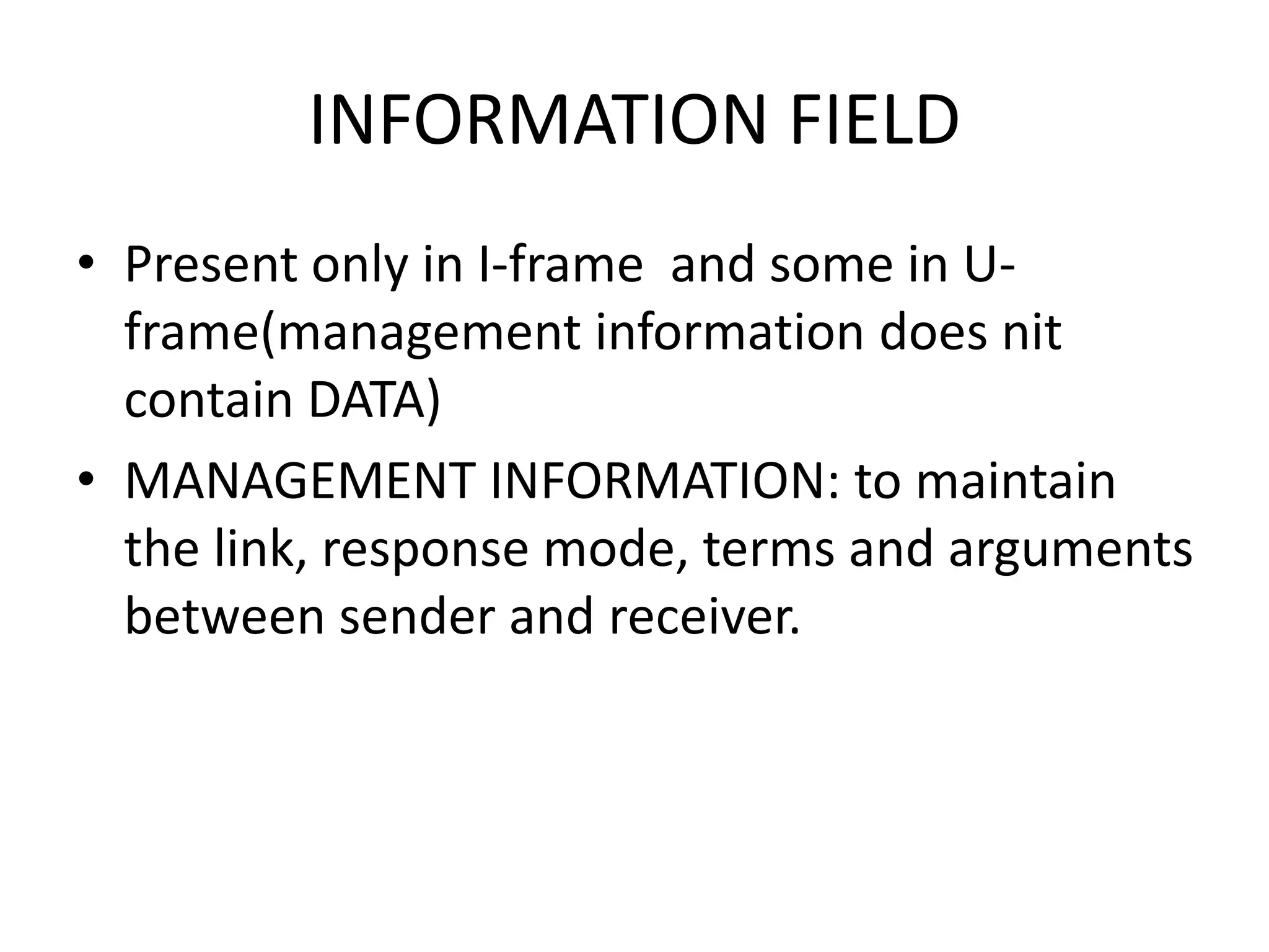 INFORMATION FIELD
• Present only in I-frame and some in U-
frame(management information does nit
contain DATA)
• MANAGEMENT INFORMATION: to maintain
the link, response mode, terms and arguments
between sender and receiver.
 